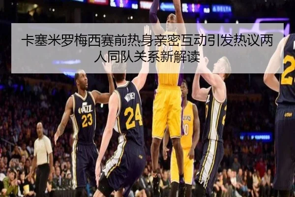 卡塞米罗梅西赛前热身亲密互动引发热议两人同队关系新解读
